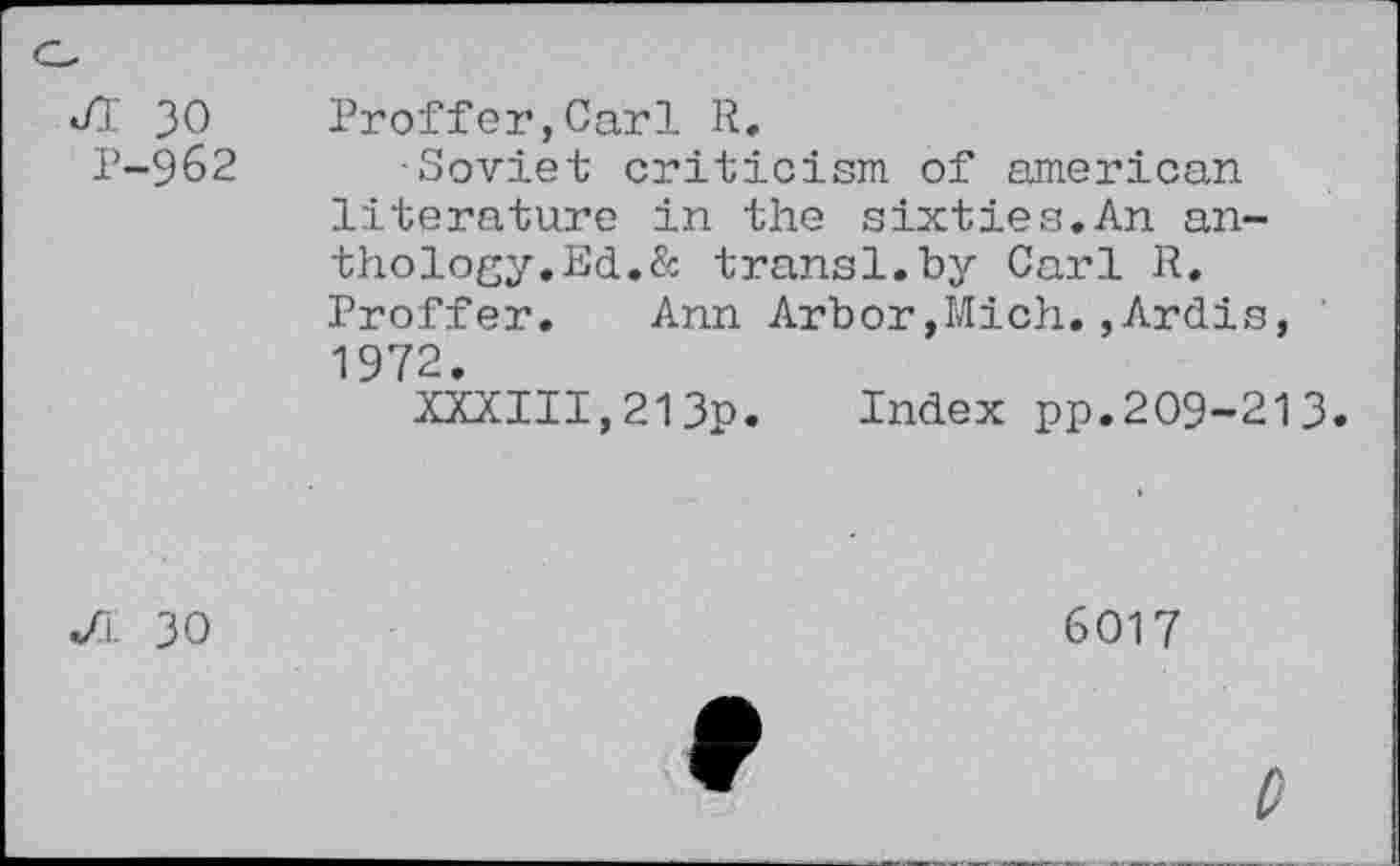 ﻿JI 30 P-962	Proffer,Carl R. •Soviet criticism of american literature in the sixties.An anthology.Ed.& transl.by Carl R. Proffer. Ann Arbor,Mich.,Ardis, 1972. XXXIII,213p. Index pp.209-213
</l 30	6017
0